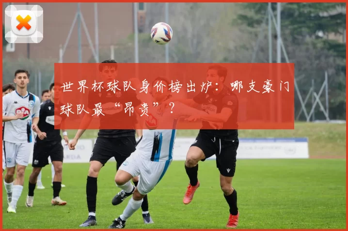 世界杯球队身价榜出炉:哪支豪门球队最“昂贵”?
