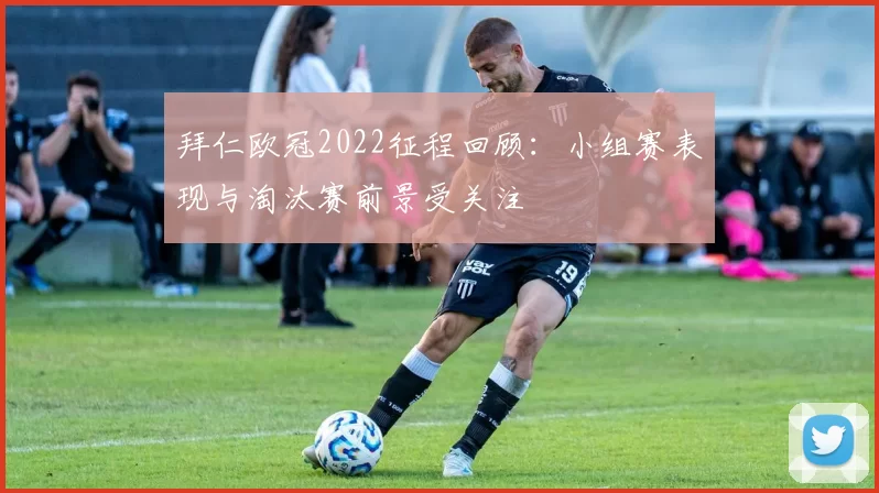 拜仁欧冠2022征程回顾:小组赛表现与淘汰赛前景受关注