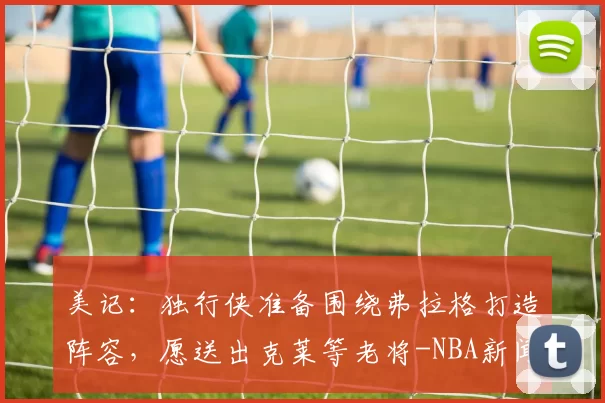 美记：独行侠准备围绕弗拉格打造阵容，愿送出克莱等老将-NBA新闻