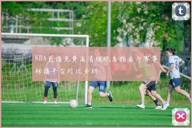 NBA直播免费高清线观看指南与赛事转播平台对比分析