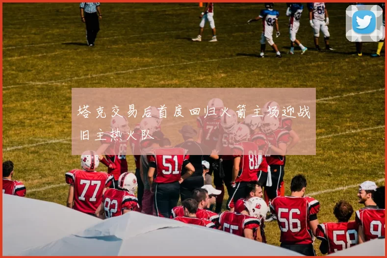 塔克交易后首度回归火箭主场迎战旧主热火队
