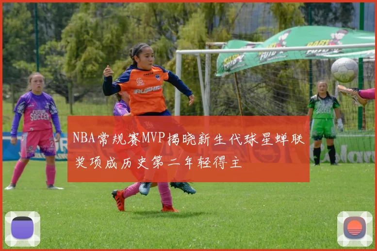 NBA常规赛MVP揭晓新生代球星蝉联奖项成历史第二年轻得主