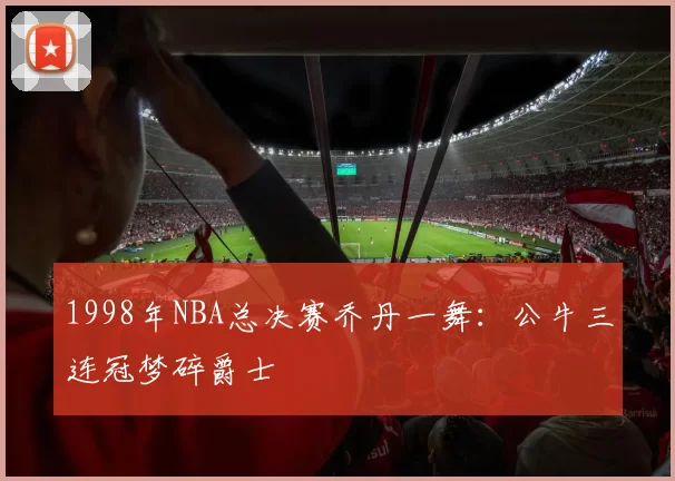 1998年NBA总决赛乔丹一舞：公牛三连冠梦碎爵士