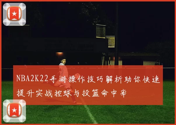 NBA2K22手游操作技巧解析助你快速提升实战控球与投篮命中率