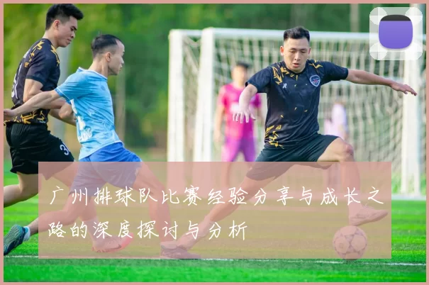 广州排球队比赛经验分享与成长之路的深度探讨与分析