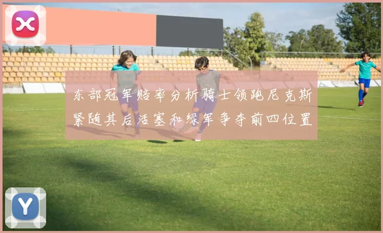 东部冠军赔率分析骑士领跑尼克斯紧随其后活塞和绿军争夺前四位置