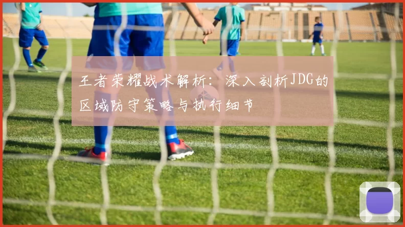 王者荣耀战术解析:深入剖析JDG的区域防守策略与执行细节
