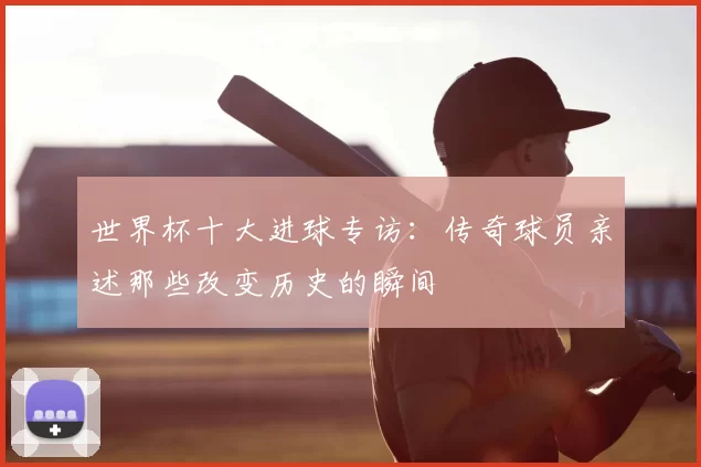 世界杯十大进球专访：传奇球员亲述那些改变历史的瞬间
