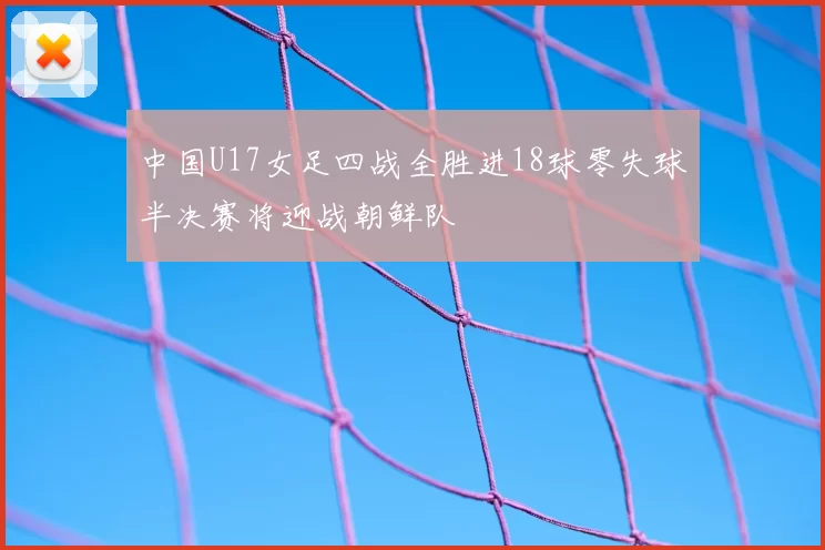 中国U17女足四战全胜进18球零失球半决赛将迎战朝鲜队
