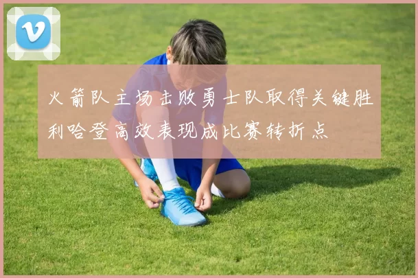 火箭队主场击败勇士队取得关键胜利哈登高效表现成比赛转折点