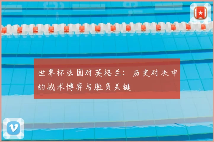 世界杯法国对英格兰：历史对决中的战术博弈与胜负关键