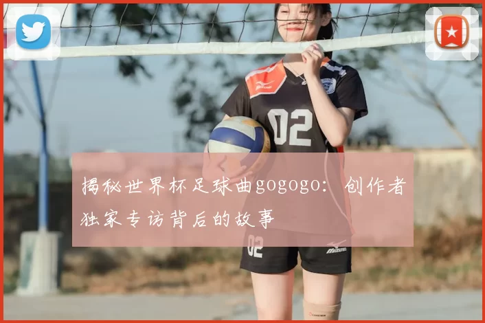揭秘世界杯足球曲gogogo：创作者独家专访背后的故事