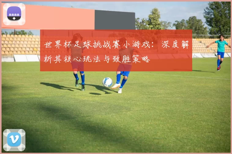 世界杯足球挑战赛小游戏:深度解析其核心玩法与致胜策略