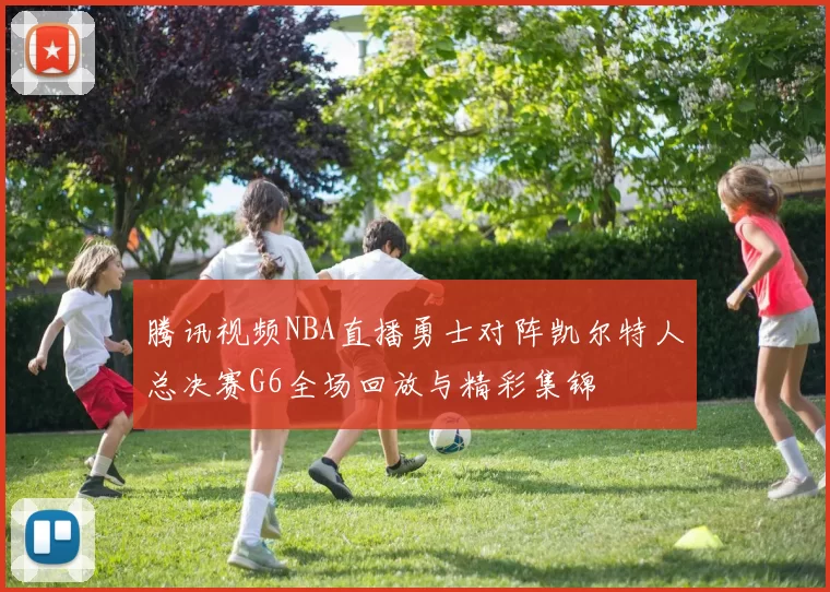 腾讯视频NBA直播勇士对阵凯尔特人总决赛G6全场回放与精彩集锦