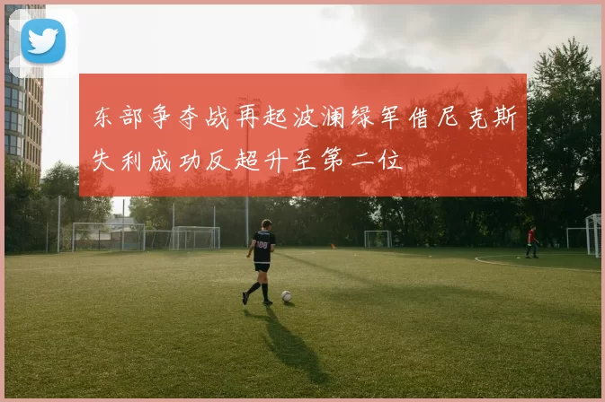 东部争夺战再起波澜绿军借尼克斯失利成功反超升至第二位