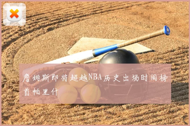 詹姆斯即将超越NBA历史出场时间榜首帕里什