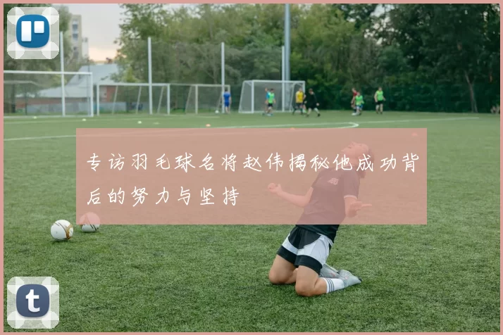 专访羽毛球名将赵伟揭秘他成功背后的努力与坚持