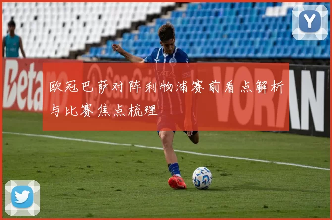 欧冠巴萨对阵利物浦赛前看点解析与比赛焦点梳理