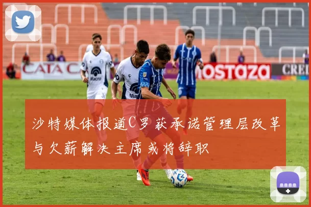 沙特媒体报道C罗获承诺管理层改革与欠薪解决主席或将辞职