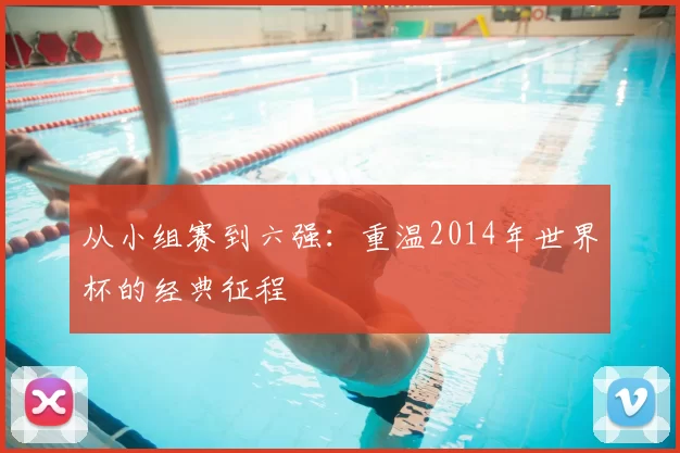 从小组赛到六强：重温2014年世界杯的经典征程