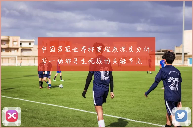 中国男篮世界杯赛程表深度分析：每一场都是生死战的关键节点