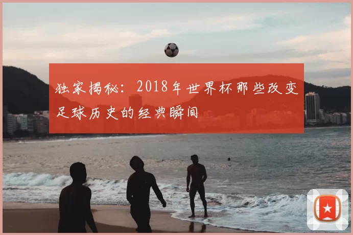 独家揭秘:2018年世界杯那些改变足球历史的经典瞬间