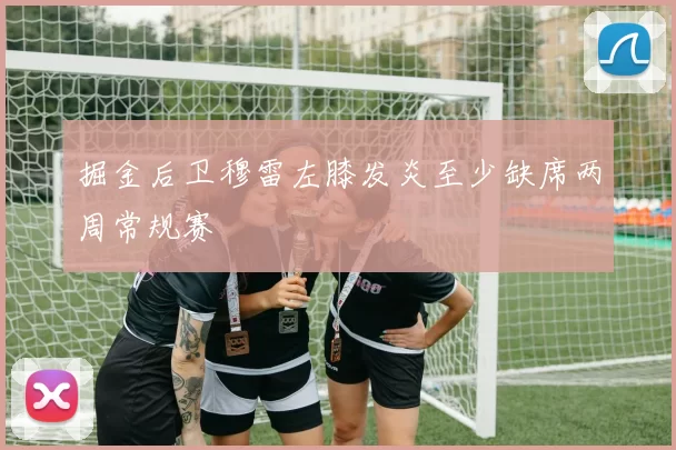 掘金后卫穆雷左膝发炎至少缺席两周常规赛