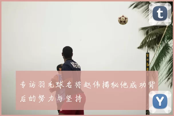 专访羽毛球名将赵伟揭秘他成功背后的努力与坚持