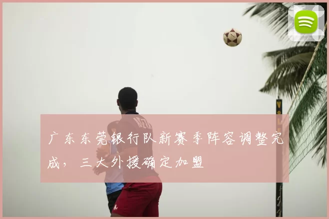 广东东莞银行队新赛季阵容调整完成，三大外援确定加盟