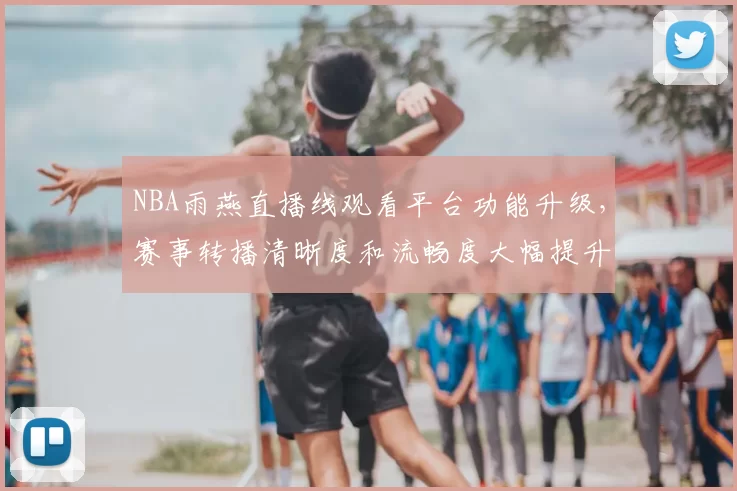 NBA雨燕直播线观看平台功能升级，赛事转播清晰度和流畅度大幅提升