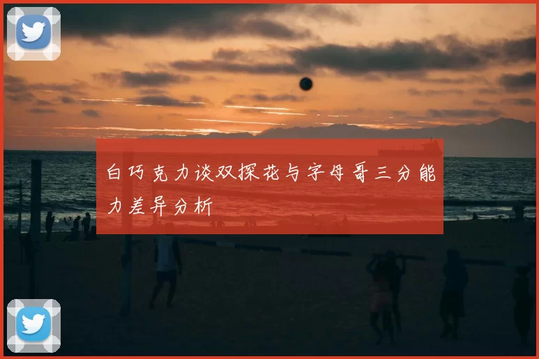 白巧克力谈双探花与字母哥三分能力差异分析