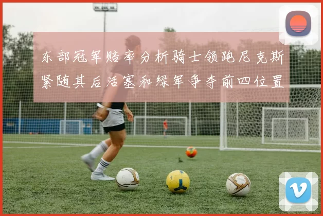 东部冠军赔率分析骑士领跑尼克斯紧随其后活塞和绿军争夺前四位置
