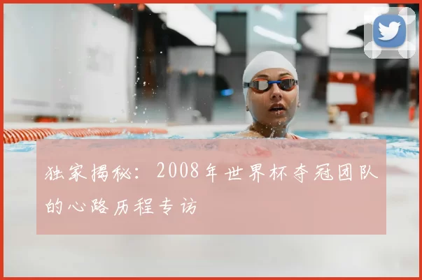 独家揭秘:2008年世界杯夺冠团队的心路历程专访