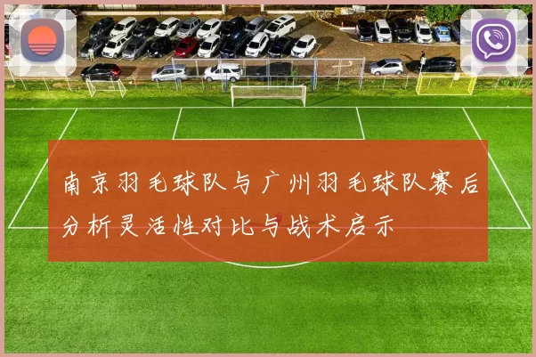 南京羽毛球队与广州羽毛球队赛后分析灵活性对比与战术启示