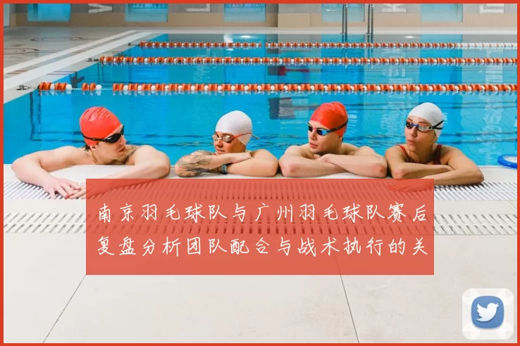 南京羽毛球队与广州羽毛球队赛后复盘分析团队配合与战术执行的关键因素