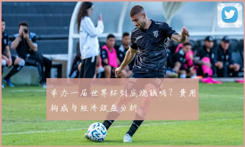 举办一届世界杯到底烧钱吗?费用构成与经济效益分析