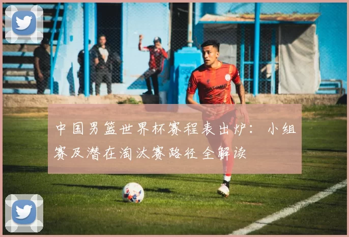 中国男篮世界杯赛程表出炉：小组赛及潜在淘汰赛路径全解读