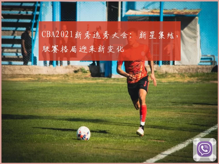 CBA2021新秀选秀大会:新星集结,联赛格局迎来新变化