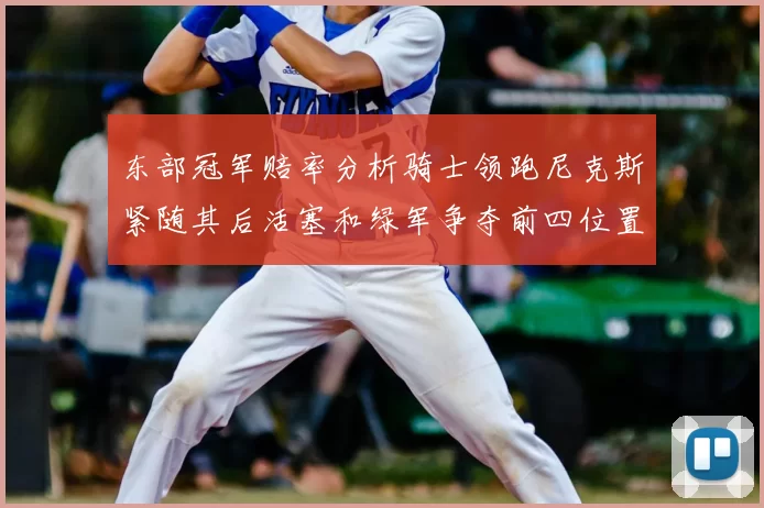东部冠军赔率分析骑士领跑尼克斯紧随其后活塞和绿军争夺前四位置