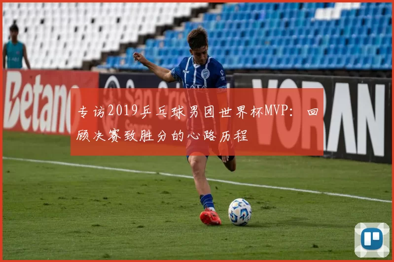 专访2019乒乓球男团世界杯MVP:回顾决赛致胜分的心路历程