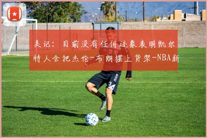 美记:目前没有任何迹象表明凯尔特人会把杰伦-布朗摆上货架-NBA新闻
