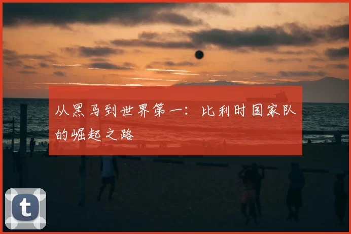 从黑马到世界第一:比利时国家队的崛起之路
