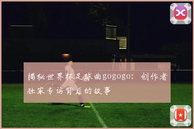 揭秘世界杯足球曲gogogo:创作者独家专访背后的故事