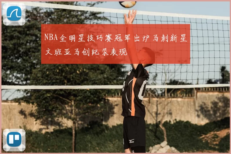 NBA全明星技巧赛冠军出炉马刺新星文班亚马创纪录表现