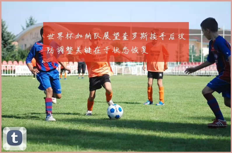 世界杯加纳队展望奎罗斯接手后攻防调整关键在于状态恢复