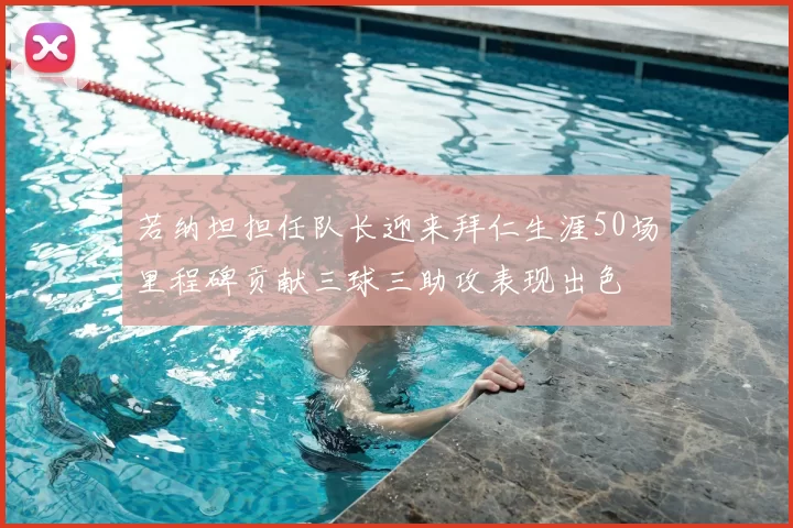 若纳坦担任队长迎来拜仁生涯50场里程碑贡献三球三助攻表现出色