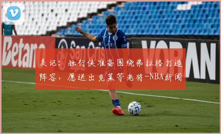 美记:独行侠准备围绕弗拉格打造阵容,愿送出克莱等老将-NBA新闻