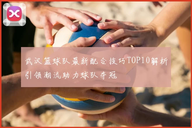武汉篮球队最新配合技巧TOP10解析引领潮流助力球队夺冠