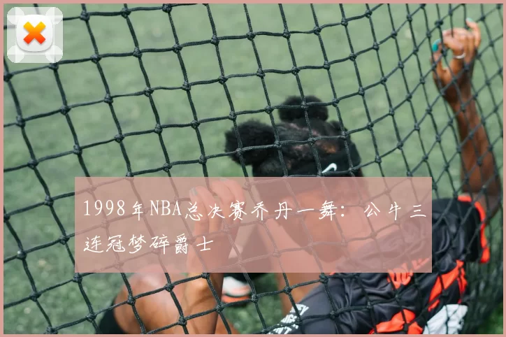 1998年NBA总决赛乔丹一舞：公牛三连冠梦碎爵士