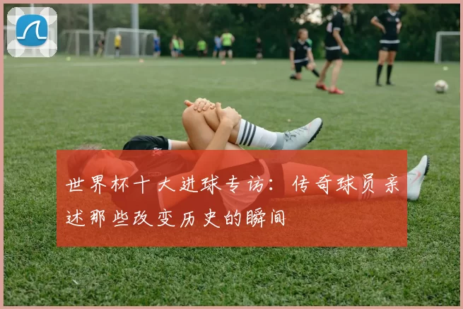 世界杯十大进球专访：传奇球员亲述那些改变历史的瞬间